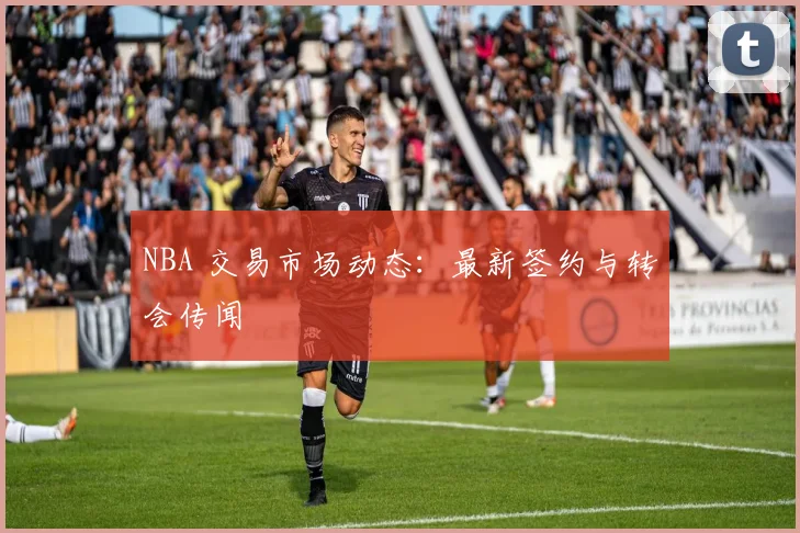 NBA 交易市场动态:最新签约与转会传闻