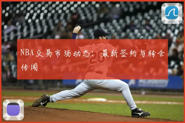 NBA交易市场动态：最新签约与转会传闻