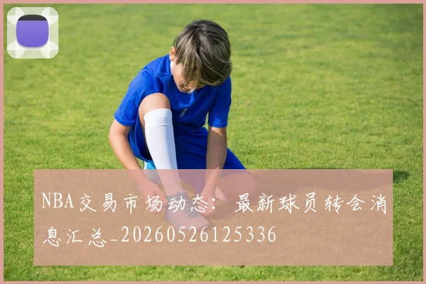 NBA交易市场动态:最新球员转会消息汇总_20260526125336