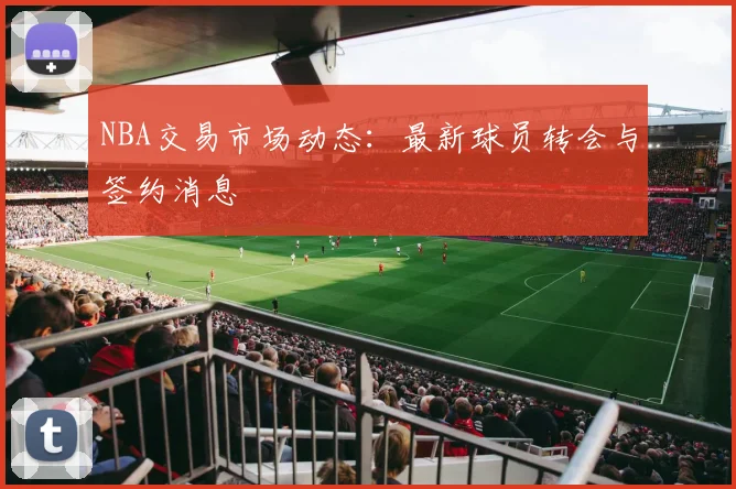 NBA交易市场动态：最新球员转会与签约消息