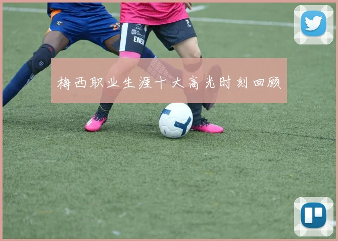 梅西职业生涯十大高光时刻回顾