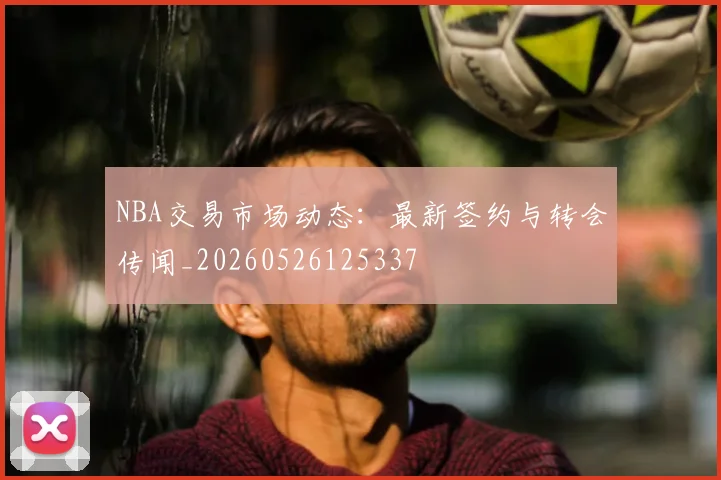 NBA交易市场动态：最新签约与转会传闻_20260526125337