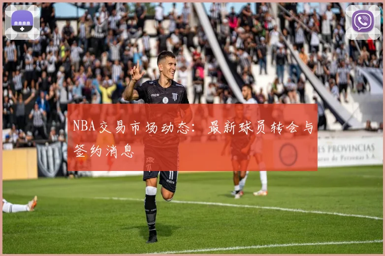 NBA交易市场动态:最新球员转会与签约消息
