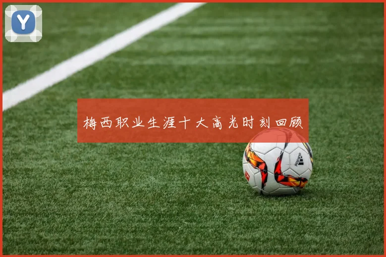 梅西职业生涯十大高光时刻回顾