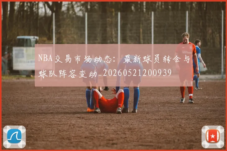 NBA交易市场动态：最新球员转会与球队阵容变动_20260521200939