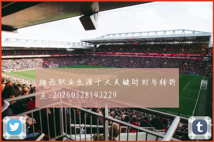 梅西职业生涯十大关键时刻与转折点_20260528193229