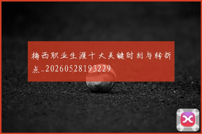梅西职业生涯十大关键时刻与转折点_20260528193229