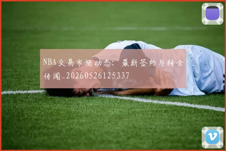 NBA交易市场动态：最新签约与转会传闻_20260526125337